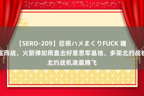 【SERO-209】巨根ハメまくりFUCK 瞳 土耳其不宣而战，火箭弹如雨直击好意思军基地，多架北约战机凌晨腾飞