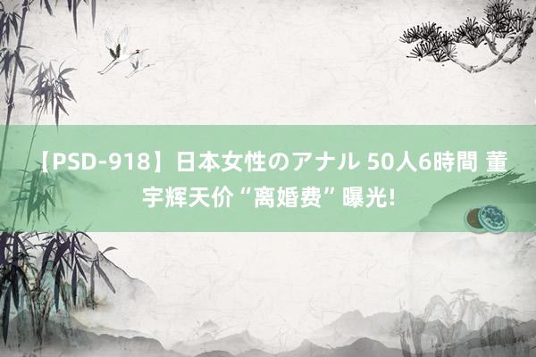 【PSD-918】日本女性のアナル 50人6時間 董宇辉天价“离婚费”曝光!