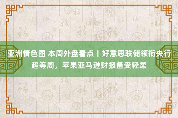 亚洲情色图 本周外盘看点丨好意思联储领衔央行超等周，苹果亚马逊财报备受轻柔