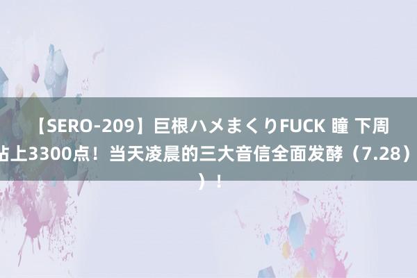 【SERO-209】巨根ハメまくりFUCK 瞳 下周站上3300点！当天凌晨的三大音信全面发酵（7.28）！