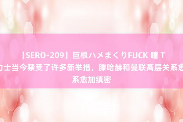 【SERO-209】巨根ハメまくりFUCK 瞳 TA：英力士当今禁受了许多新举措，滕哈赫和曼联高层关系愈加缜密