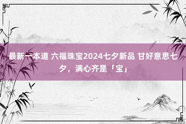 最新一本道 六福珠宝2024七夕新品 甘好意思七夕，满心齐是「宝」