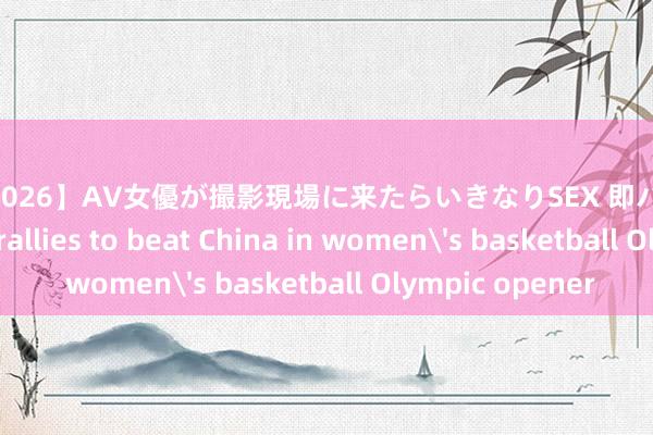 【SS-026】AV女優が撮影現場に来たらいきなりSEX 即ハメ 生中出し Spain rallies to beat China in women's basketball Olympic opener