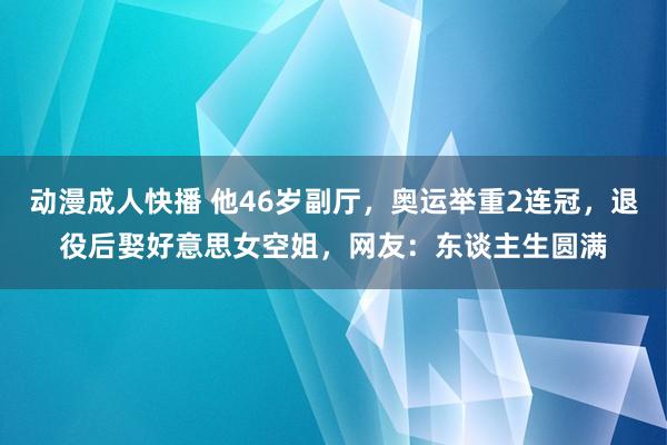 动漫成人快播 他46岁副厅，奥运举重2连冠，退役后娶好意思女空姐，网友：东谈主生圆满