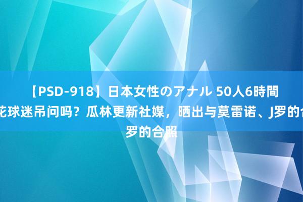 【PSD-918】日本女性のアナル 50人6時間 申花球迷吊问吗？瓜林更新社媒，晒出与莫雷诺、J罗的合照