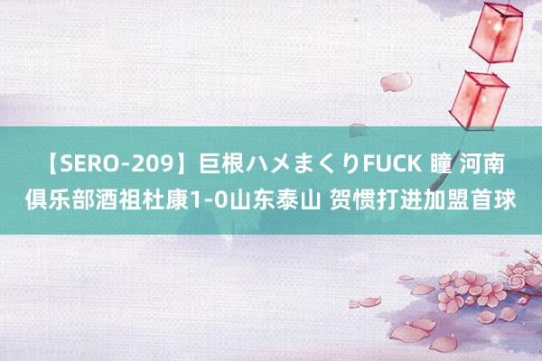 【SERO-209】巨根ハメまくりFUCK 瞳 河南俱乐部酒祖杜康1-0山东泰山 贺惯打进加盟首球