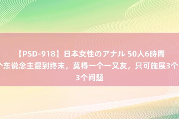 【PSD-918】日本女性のアナル 50人6時間 一个东说念主混到终末，莫得一个一又友，只可施展3个问题