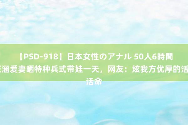 【PSD-918】日本女性のアナル 50人6時間 汪涵爱妻晒特种兵式带娃一天，网友：炫我方优厚的活命