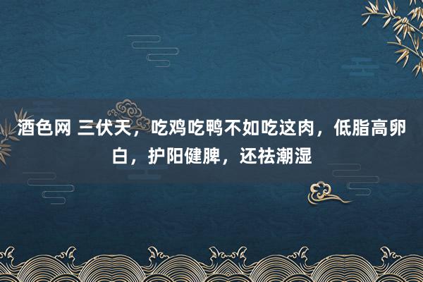 酒色网 三伏天，吃鸡吃鸭不如吃这肉，低脂高卵白，护阳健脾，还祛潮湿