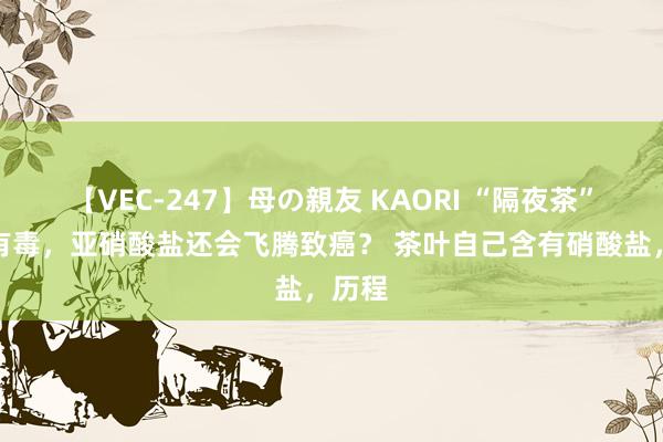 【VEC-247】母の親友 KAORI “隔夜茶”不仅有毒，亚硝酸盐还会飞腾致癌？ 茶叶自己含有硝酸盐，历程