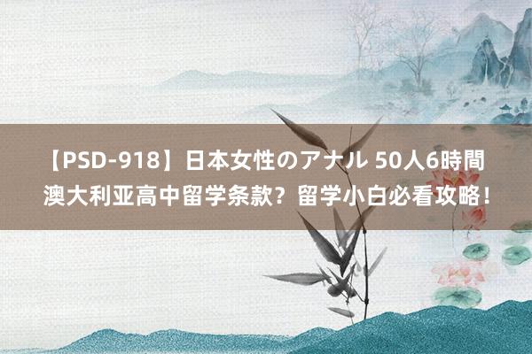 【PSD-918】日本女性のアナル 50人6時間 澳大利亚高中留学条款？留学小白必看攻略！