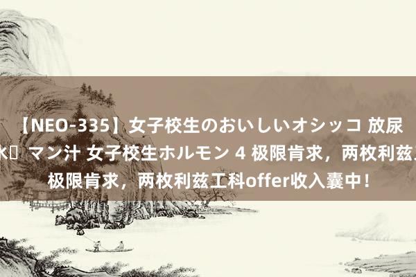 【NEO-335】女子校生のおいしいオシッコ 放尿・よだれ・唾・鼻水・マン汁 女子校生ホルモン 4 极限肯求，两枚利兹工科offer收入囊中！