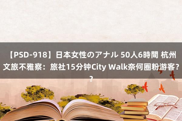 【PSD-918】日本女性のアナル 50人6時間 杭州文旅不雅察：旅社15分钟City Walk奈何圈粉游客？