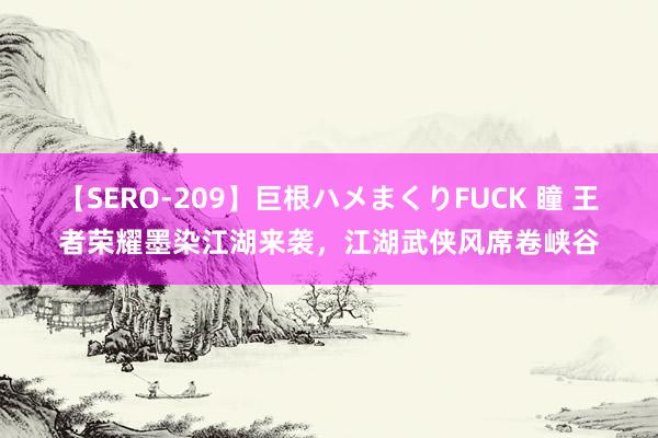 【SERO-209】巨根ハメまくりFUCK 瞳 王者荣耀墨染江湖来袭，江湖武侠风席卷峡谷