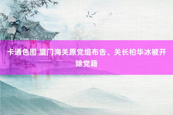 卡通色图 厦门海关原党组布告、关长柏华冰被开除党籍