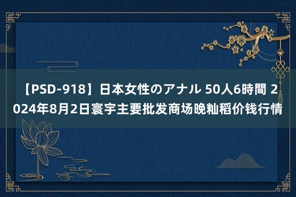 【PSD-918】日本女性のアナル 50人6時間 2024年8月2日寰宇主要批发商场晚籼稻价钱行情