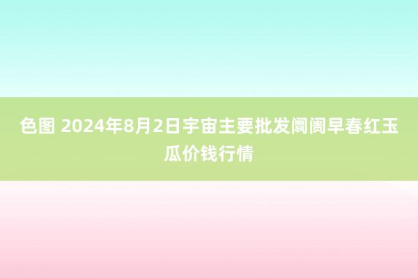 色图 2024年8月2日宇宙主要批发阛阓早春红玉瓜价钱行情