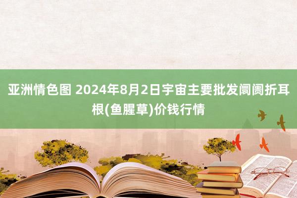 亚洲情色图 2024年8月2日宇宙主要批发阛阓折耳根(鱼腥草)价钱行情