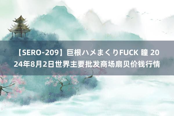 【SERO-209】巨根ハメまくりFUCK 瞳 2024年8月2日世界主要批发商场扇贝价钱行情