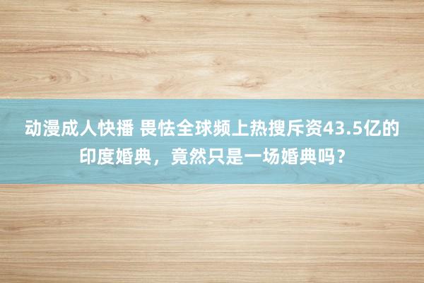 动漫成人快播 畏怯全球频上热搜斥资43.5亿的印度婚典，竟然只是一场婚典吗？