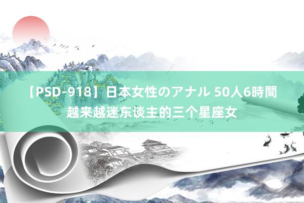 【PSD-918】日本女性のアナル 50人6時間 越来越迷东谈主的三个星座女