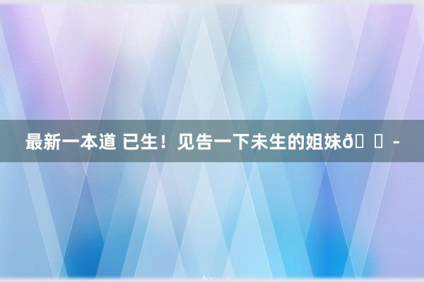 最新一本道 已生！见告一下未生的姐妹?