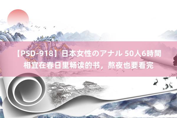 【PSD-918】日本女性のアナル 50人6時間 相宜在春日里畅读的书，熬夜也要看完