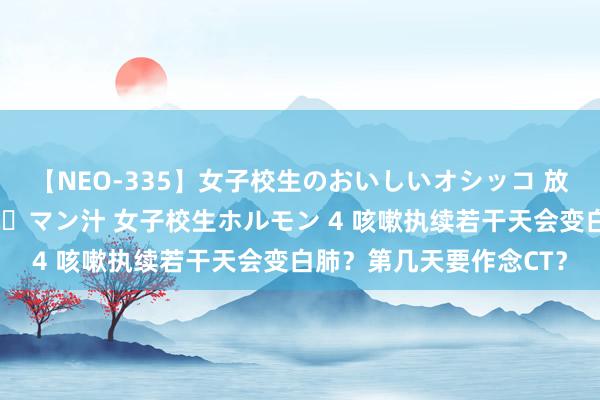 【NEO-335】女子校生のおいしいオシッコ 放尿・よだれ・唾・鼻水・マン汁 女子校生ホルモン 4 咳嗽执续若干天会变白肺？第几天要作念CT？