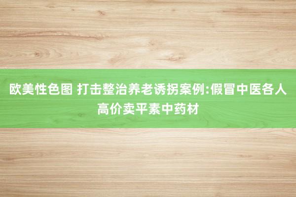 欧美性色图 打击整治养老诱拐案例:假冒中医各人高价卖平素中药材