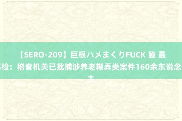 【SERO-209】巨根ハメまくりFUCK 瞳 最高检：稽查机关已批捕涉养老糊弄类案件160余东说念主