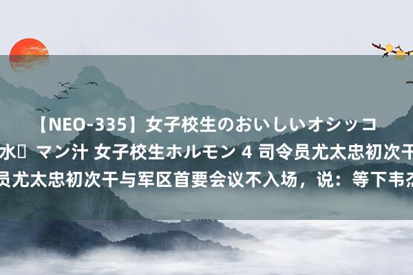 【NEO-335】女子校生のおいしいオシッコ 放尿・よだれ・唾・鼻水・マン汁 女子校生ホルモン 4 司令员尤太忠初次干与军区首要会议不入场，说：等下韦杰副司令员