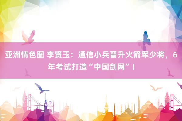 亚洲情色图 李贤玉：通信小兵晋升火箭军少将，6年考试打造“中国剑网”！