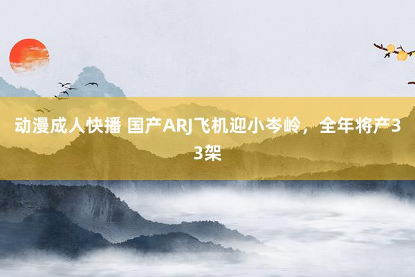 动漫成人快播 国产ARJ飞机迎小岑岭，全年将产33架