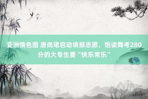 亚洲情色图 唐尚珺启动填报志愿，饱读舞考280分的大专生要“快乐常乐”