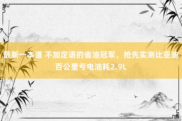 最新一本道 不加定语的省油冠军，抢先实测比亚迪百公里亏电油耗2.9L