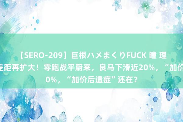 【SERO-209】巨根ハメまくりFUCK 瞳 理念念问界周销差距再扩大！零跑战平蔚来，良马下滑近20%，“加价后遗症”还在？