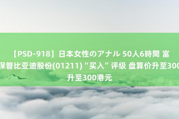 【PSD-918】日本女性のアナル 50人6時間 富瑞：保管比亚迪股份(01211)“买入”评级 盘算价升至300港元