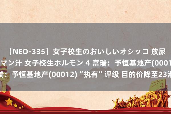 【NEO-335】女子校生のおいしいオシッコ 放尿・よだれ・唾・鼻水・マン汁 女子校生ホルモン 4 富瑞：予恒基地产(00012)“执有”评级 目的价降至23港元