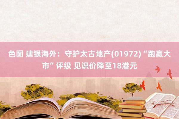 色图 建银海外：守护太古地产(01972)“跑赢大市”评级 见识价降至18港元