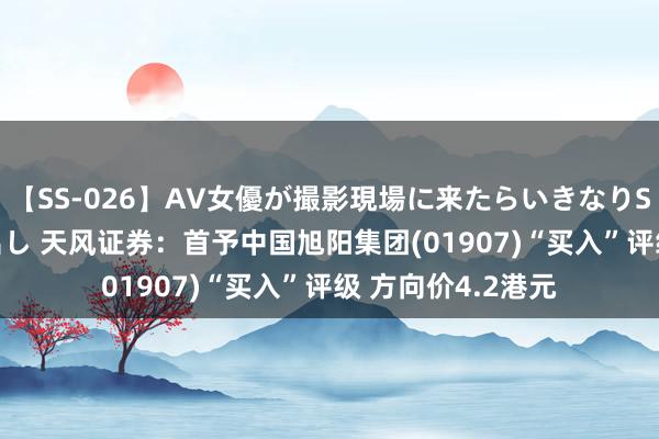 【SS-026】AV女優が撮影現場に来たらいきなりSEX 即ハメ 生中出し 天风证券：首予中国旭阳集团(01907)“买入”评级 方向价4.2港元