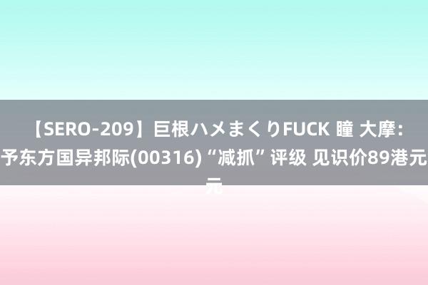 【SERO-209】巨根ハメまくりFUCK 瞳 大摩：予东方国异邦际(00316)“减抓”评级 见识价89港元