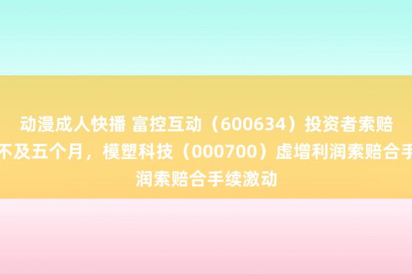 动漫成人快播 富控互动（600634）投资者索赔倒计时不及五个月，模塑科技（000700）虚增利润索赔合手续激动