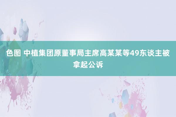 色图 中植集团原董事局主席高某某等49东谈主被拿起公诉