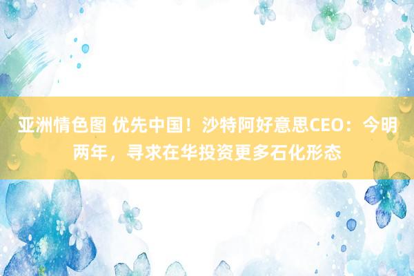 亚洲情色图 优先中国！沙特阿好意思CEO：今明两年，寻求在华投资更多石化形态