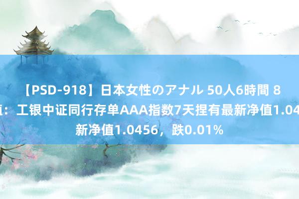 【PSD-918】日本女性のアナル 50人6時間 8月9日基金净值：工银中证同行存单AAA指数7天捏有最新净值1.0456，跌0.01%