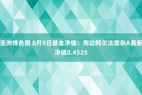 亚洲情色图 8月9日基金净值：南边阿尔法混杂A最新净值0.4525