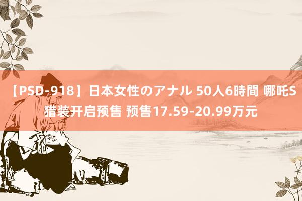 【PSD-918】日本女性のアナル 50人6時間 哪吒S猎装开启预售 预售17.59-20.99万元