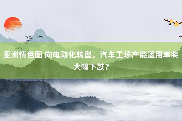 亚洲情色图 向电动化转型，汽车工场产能运用率将大幅下跌？