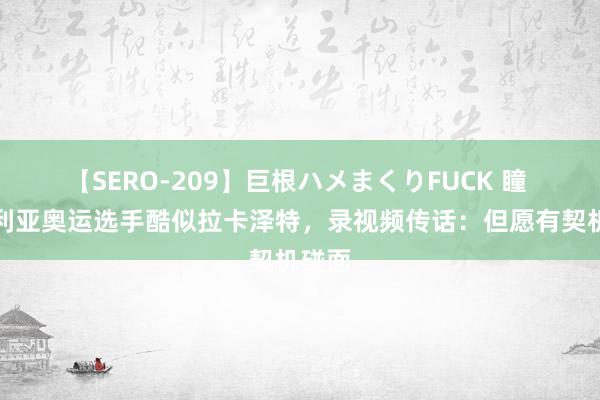 【SERO-209】巨根ハメまくりFUCK 瞳 尼日利亚奥运选手酷似拉卡泽特，录视频传话：但愿有契机碰面