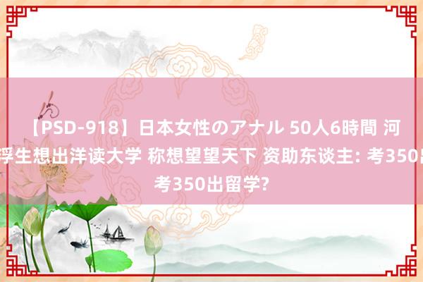 【PSD-918】日本女性のアナル 50人6時間 河北一虚浮生想出洋读大学 称想望望天下 资助东谈主: 考350出留学?